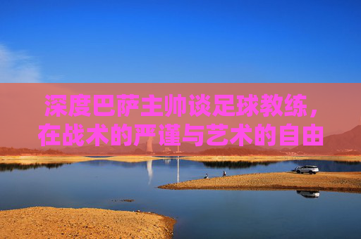深度巴萨主帅谈足球教练，在战术的严谨与艺术的自由之间寻找平衡