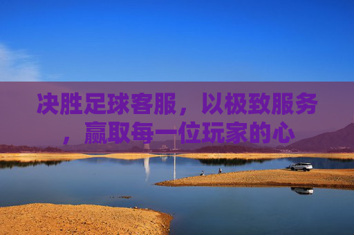 决胜足球客服，以极致服务，赢取每一位玩家的心