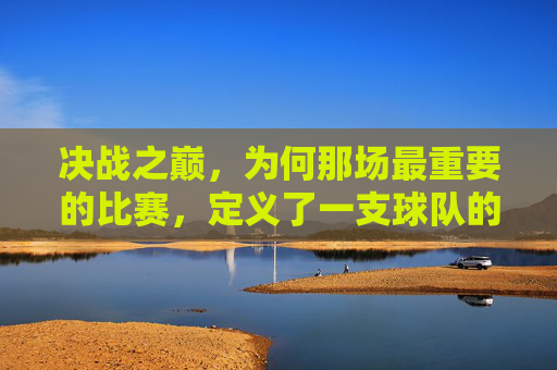 决战之巅,为何那场最重要的比赛,定义了一支球队的灵魂