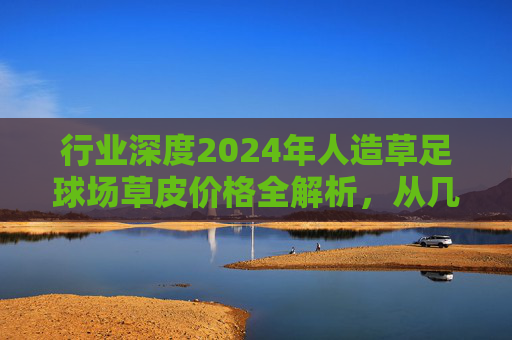 行业深度2024年人造草足球场草皮价格全解析,从几元到百元,如何选对不选贵?
