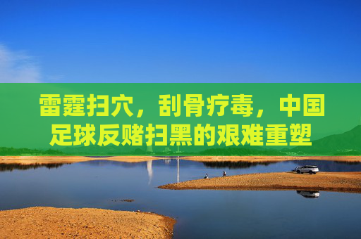 雷霆扫穴，刮骨疗毒，中国足球反赌扫黑的艰难重塑