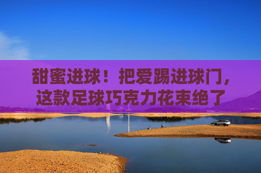 甜蜜进球!把爱踢进球门,这款足球巧克力花束绝了