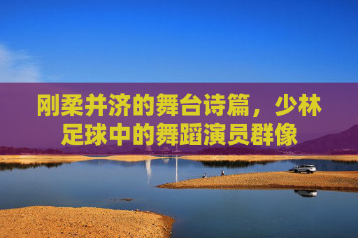 刚柔并济的舞台诗篇,少林足球中的舞蹈演员群像