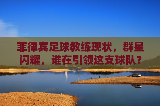 菲律宾足球教练现状，群星闪耀，谁在引领这支球队？
