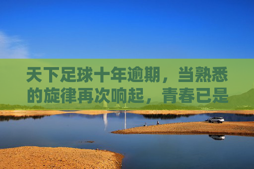 天下足球十年逾期,当熟悉的旋律再次响起,青春已是过期罐头