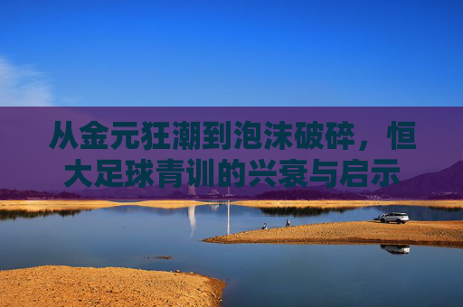 从金元狂潮到泡沫破碎,恒大足球青训的兴衰与启示