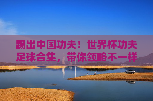 踢出中国功夫!世界杯功夫足球合集,带你领略不一样的脚法神技