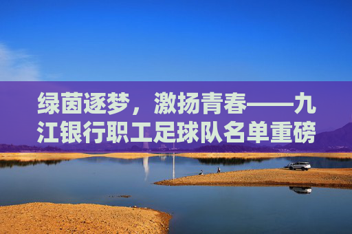 绿茵逐梦,激扬青春——九江银行职工足球队名单重磅揭晓