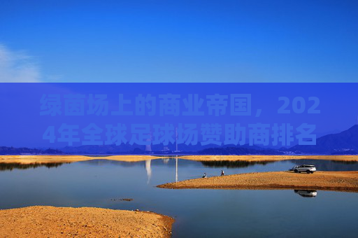 绿茵场上的商业帝国,2024年全球足球场赞助商排名深度解析