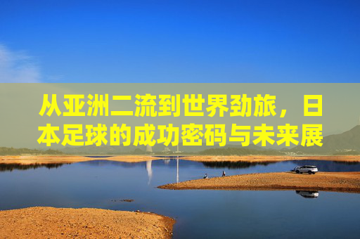 从亚洲二流到世界劲旅,日本足球的成功密码与未来展望