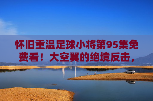 怀旧重温足球小将第95集免费看!大空翼的绝境反击,热血永不熄灭