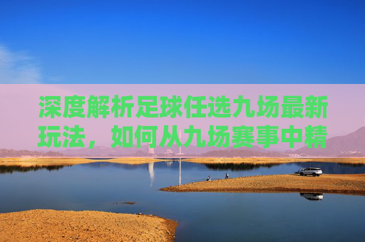 深度解析足球任选九场最新玩法，如何从九场赛事中精准锁定胜局？