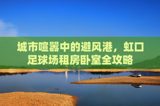 城市喧嚣中的避风港,虹口足球场租房卧室全攻略