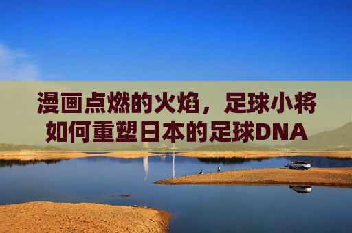 漫画点燃的火焰，足球小将如何重塑日本的足球DNA
