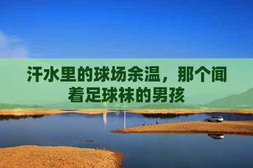 汗水里的球场余温,那个闻着足球袜的男孩