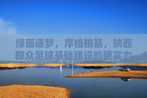 绿茵逐梦,厚植根基,陕西群众足球基础建设的硬实力与软文化
