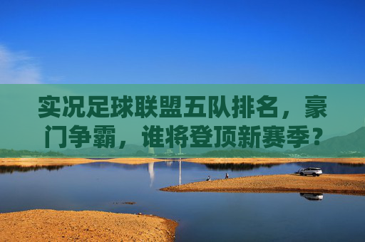 实况足球联盟五队排名,豪门争霸,谁将登顶新赛季?