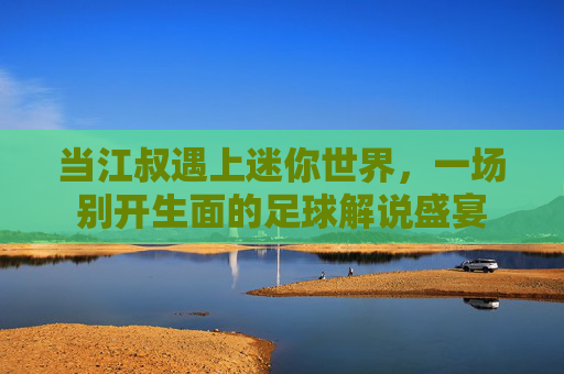 当江叔遇上迷你世界,一场别开生面的足球解说盛宴