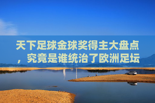 天下足球金球奖得主大盘点，究竟是谁统治了欧洲足坛的至高荣耀？