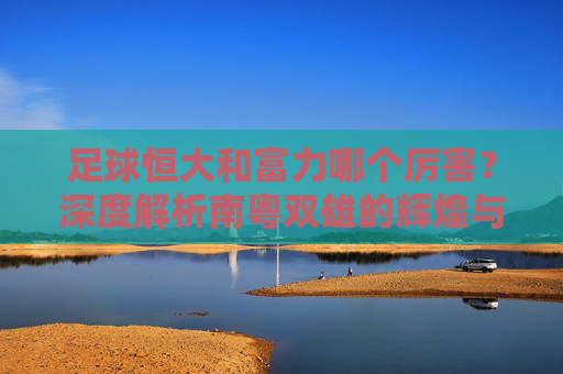 足球恒大和富力哪个厉害?深度解析南粤双雄的辉煌与遗憾