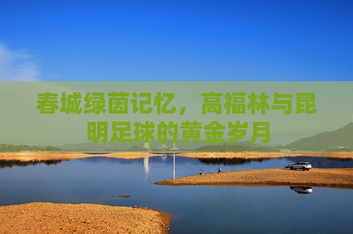 春城绿茵记忆,高福林与昆明足球的黄金岁月