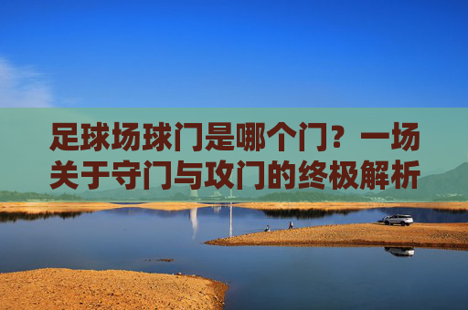 足球场球门是哪个门？一场关于守门与攻门的终极解析