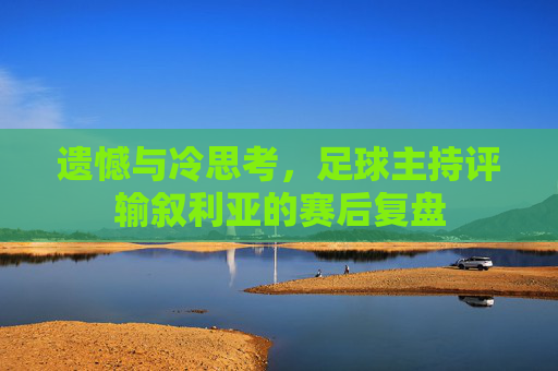 遗憾与冷思考,足球主持评输叙利亚的赛后复盘