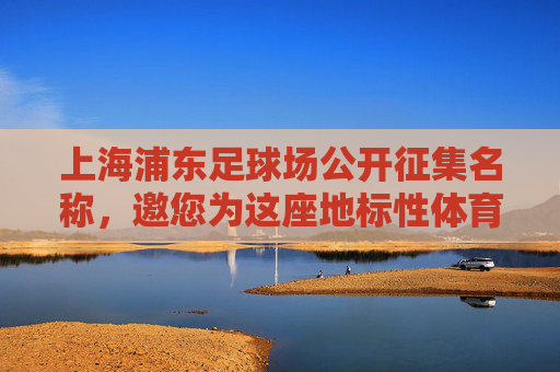 上海浦东足球场公开征集名称，邀您为这座地标性体育场馆冠名