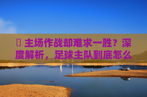 ⚽ 主场作战却难求一胜?深度解析,足球主队到底怎么才能赢啊?