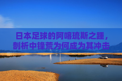 日本足球的阿喀琉斯之踵,剖析中锋荒为何成为其冲击更高荣誉的短板