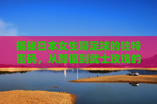 揭秘日本女生聊足球的独特密码,从颜值到武士玫瑰的热爱