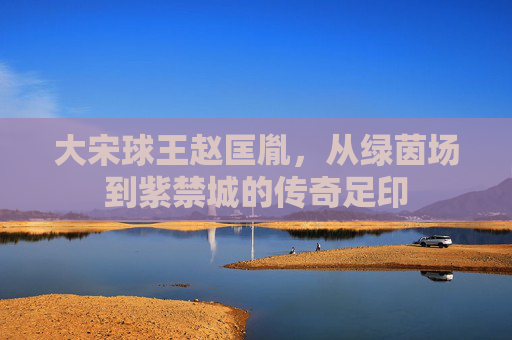 大宋球王赵匡胤，从绿茵场到紫禁城的传奇足印