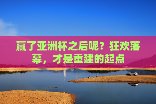 赢了亚洲杯之后呢?狂欢落幕,才是重建的起点