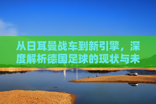 从日耳曼战车到新引擎,深度解析德国足球的现状与未来