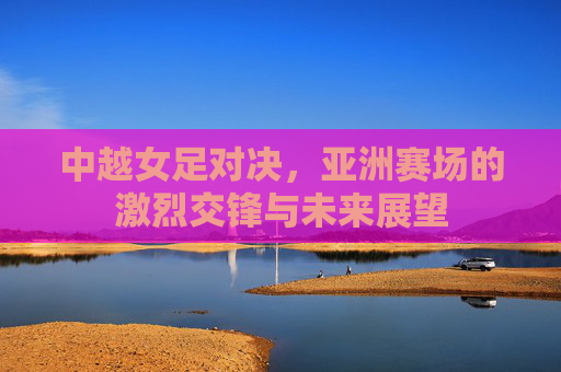 中越女足对决，亚洲赛场的激烈交锋与未来展望