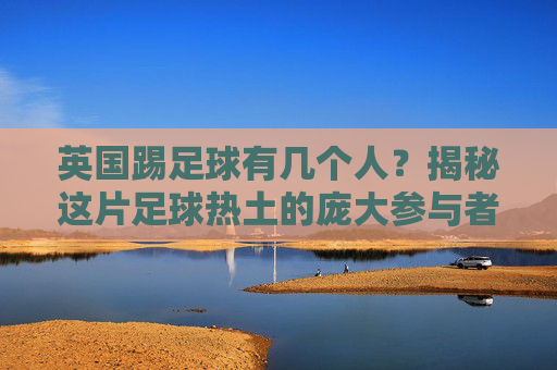 英国踢足球有几个人?揭秘这片足球热土的庞大参与者群体