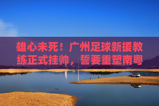 雄心未死！广州足球新援教练正式挂帅，誓要重塑南粤足球荣光