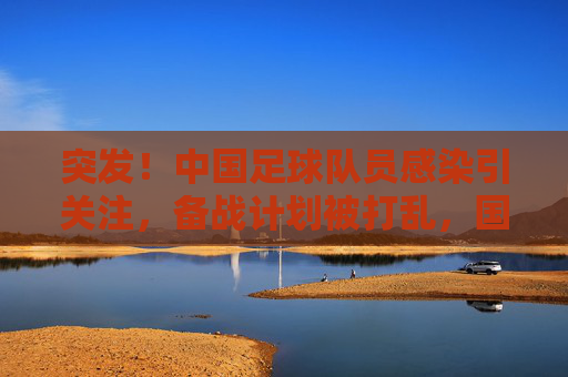 突发！中国足球队员感染引关注，备战计划被打乱，国足前路几何？
