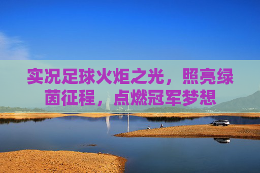 实况足球火炬之光，照亮绿茵征程，点燃冠军梦想