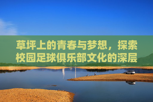 草坪上的青春与梦想，探索校园足球俱乐部文化的深层内涵