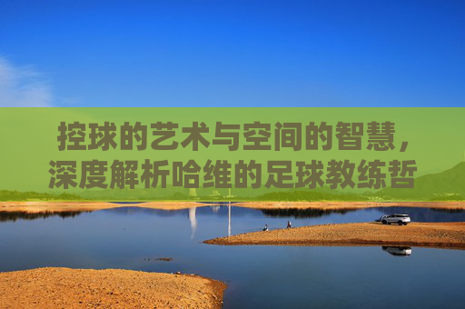 控球的艺术与空间的智慧,深度解析哈维的足球教练哲学