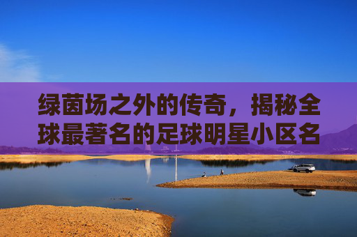 绿茵场之外的传奇,揭秘全球最著名的足球明星小区名单