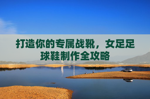 打造你的专属战靴，女足足球鞋制作全攻略