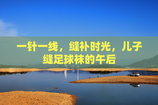 一针一线，缝补时光，儿子缝足球袜的午后