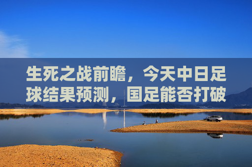 生死之战前瞻,今天中日足球结果预测,国足能否打破恐日魔咒?