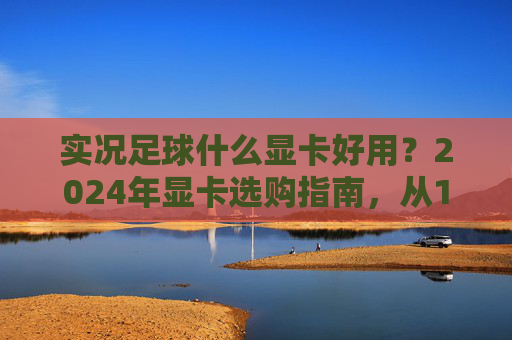 实况足球什么显卡好用？2024年显卡选购指南，从1080P到4K流畅不卡顿