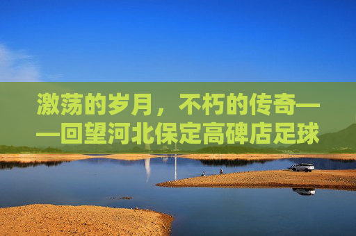 激荡的岁月，不朽的传奇——回望河北保定高碑店足球队的黄金时代