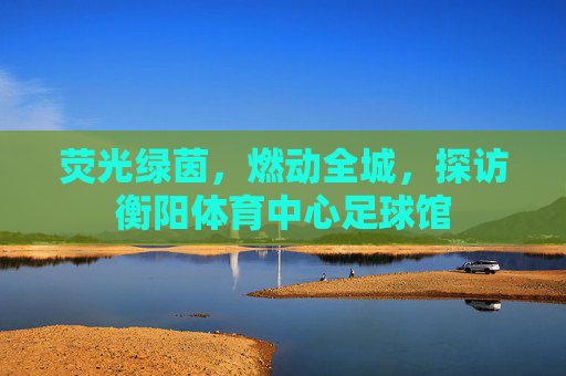 荧光绿茵，燃动全城，探访衡阳体育中心足球馆