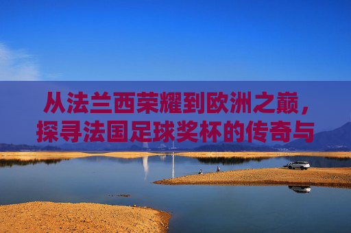 从法兰西荣耀到欧洲之巅,探寻法国足球奖杯的传奇与底蕴