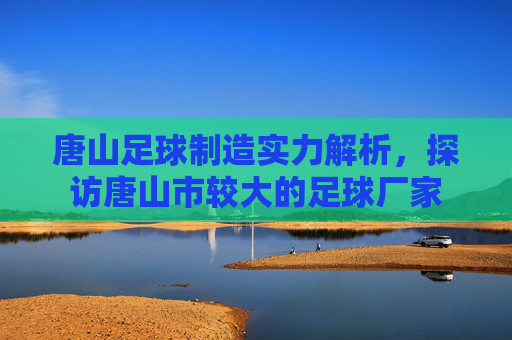 唐山足球制造实力解析，探访唐山市较大的足球厂家